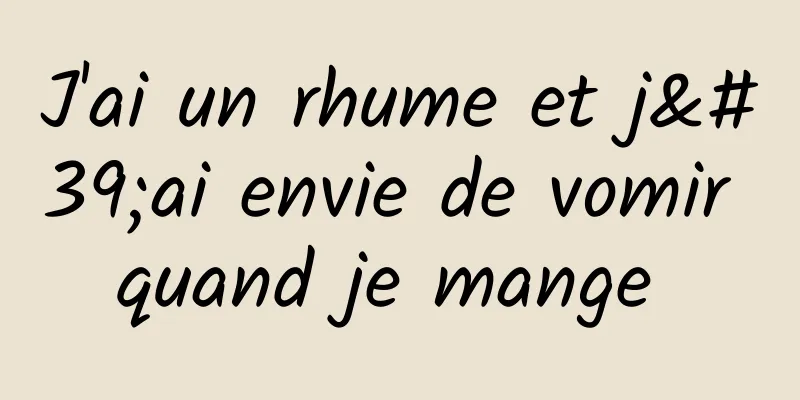 J'ai un rhume et j'ai envie de vomir quand je mange 