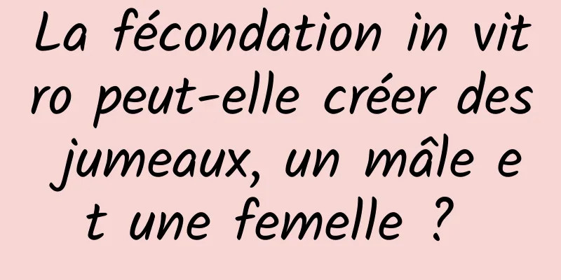 La fécondation in vitro peut-elle créer des jumeaux, un mâle et une femelle ? 