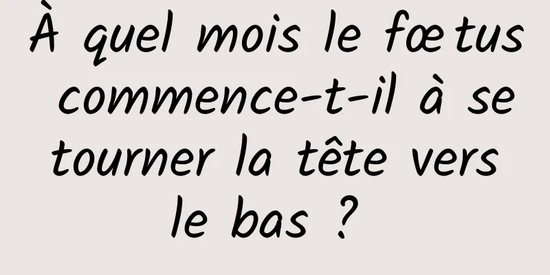 À quel mois le fœtus commence-t-il à se tourner la tête vers le bas ? 