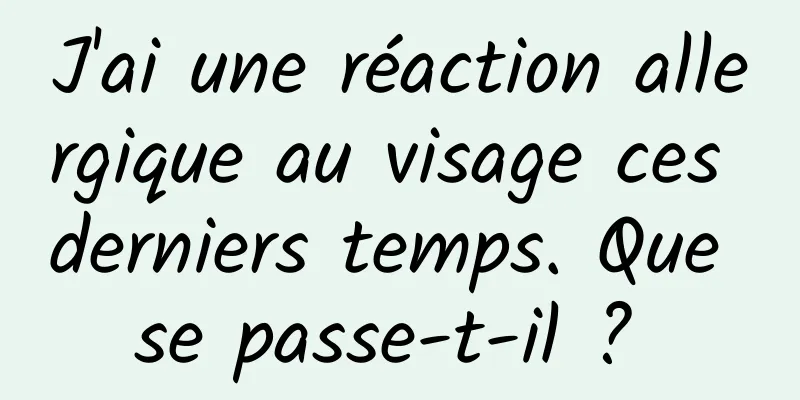 J'ai une réaction allergique au visage ces derniers temps. Que se passe-t-il ? 