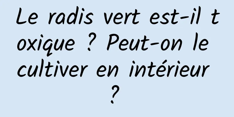 Le radis vert est-il toxique ? Peut-on le cultiver en intérieur ? 