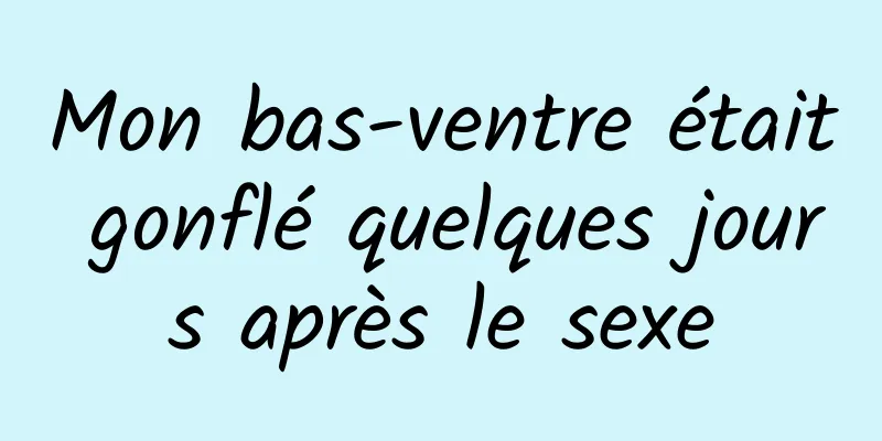 Mon bas-ventre était gonflé quelques jours après le sexe