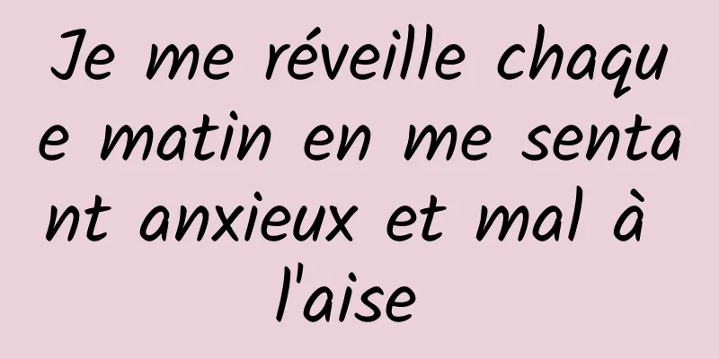 Je me réveille chaque matin en me sentant anxieux et mal à l'aise 