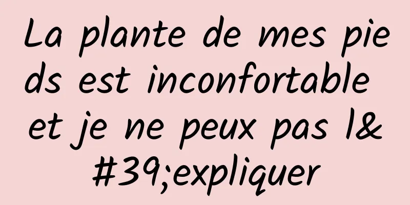 La plante de mes pieds est inconfortable et je ne peux pas l'expliquer