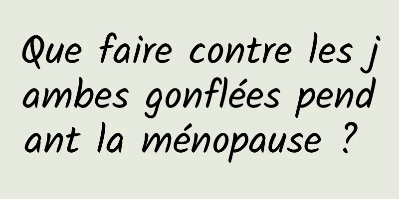 Que faire contre les jambes gonflées pendant la ménopause ? 