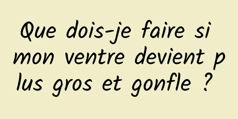 Que dois-je faire si mon ventre devient plus gros et gonfle ? 