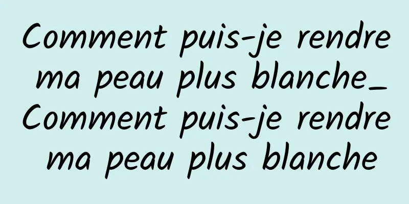 Comment puis-je rendre ma peau plus blanche_Comment puis-je rendre ma peau plus blanche