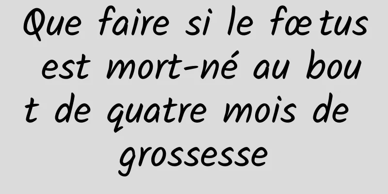 Que faire si le fœtus est mort-né au bout de quatre mois de grossesse