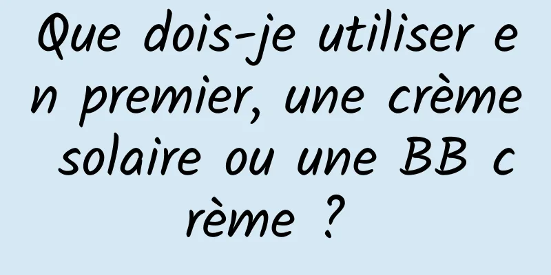 Que dois-je utiliser en premier, une crème solaire ou une BB crème ? 