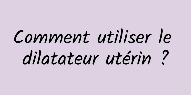 Comment utiliser le dilatateur utérin ?