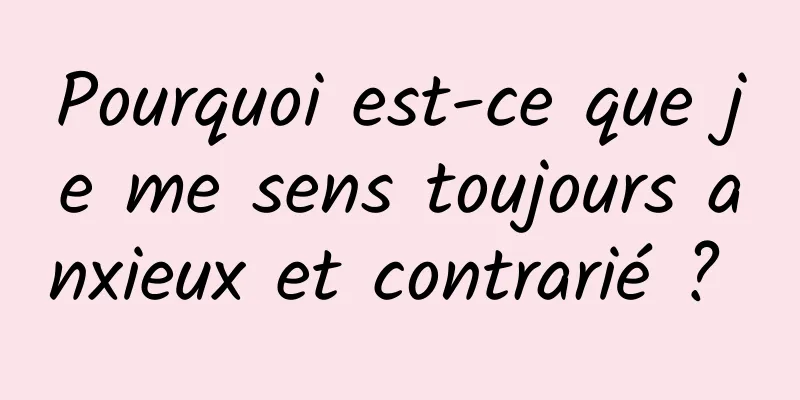 Pourquoi est-ce que je me sens toujours anxieux et contrarié ? 