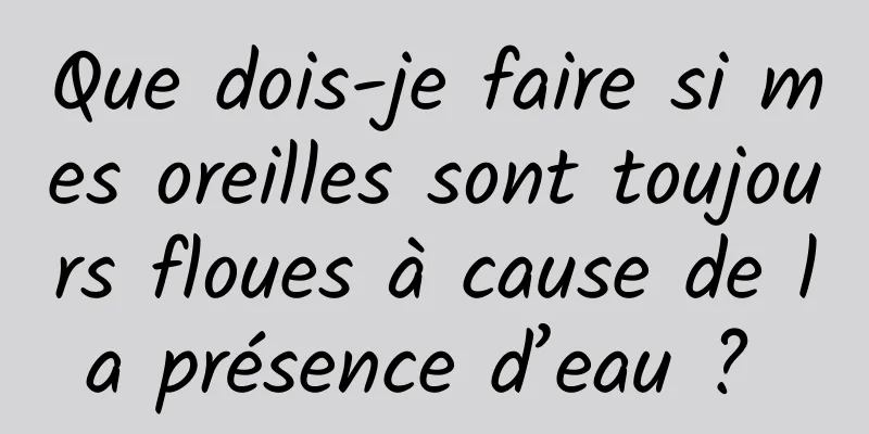 Que dois-je faire si mes oreilles sont toujours floues à cause de la présence d’eau ? 