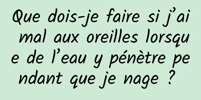 Que dois-je faire si j’ai mal aux oreilles lorsque de l’eau y pénètre pendant que je nage ? 