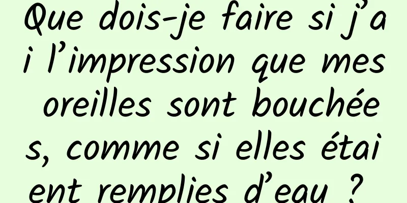 Que dois-je faire si j’ai l’impression que mes oreilles sont bouchées, comme si elles étaient remplies d’eau ? 