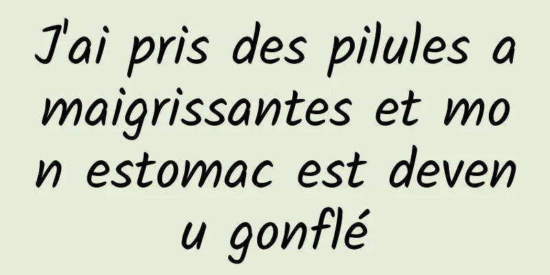 J'ai pris des pilules amaigrissantes et mon estomac est devenu gonflé