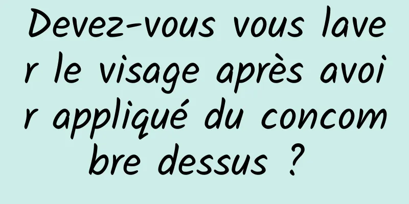 Devez-vous vous laver le visage après avoir appliqué du concombre dessus ? 