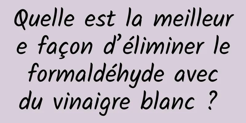 Quelle est la meilleure façon d’éliminer le formaldéhyde avec du vinaigre blanc ? 