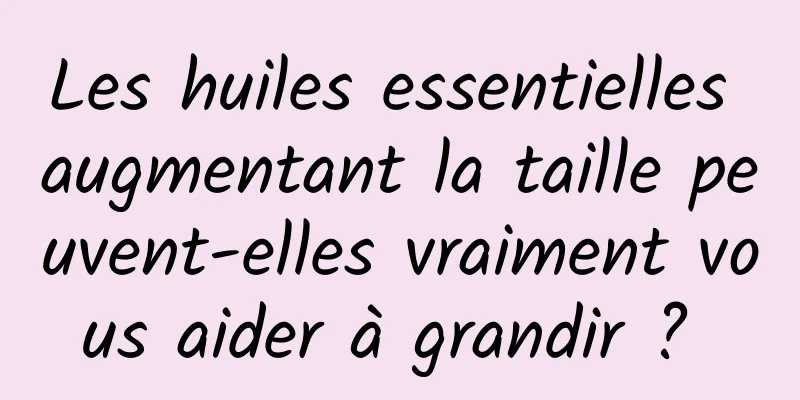 Les huiles essentielles augmentant la taille peuvent-elles vraiment vous aider à grandir ? 