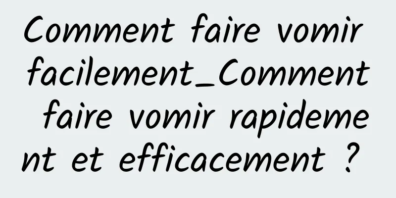 Comment faire vomir facilement_Comment faire vomir rapidement et efficacement ? 