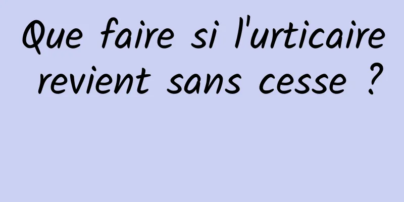 Que faire si l'urticaire revient sans cesse ? 