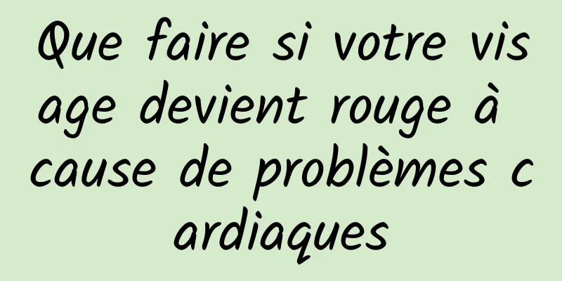 Que faire si votre visage devient rouge à cause de problèmes cardiaques