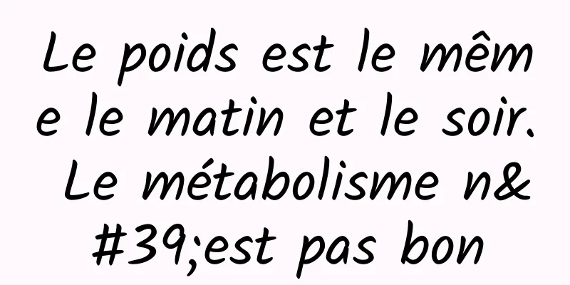 Le poids est le même le matin et le soir. Le métabolisme n'est pas bon