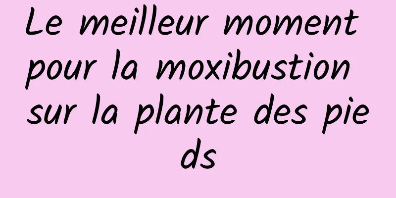 Le meilleur moment pour la moxibustion sur la plante des pieds