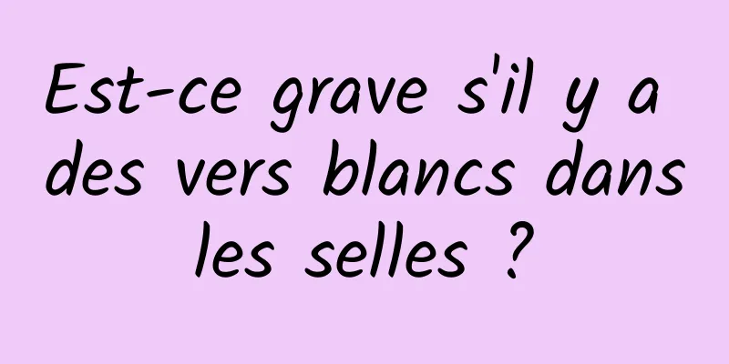 Est-ce grave s'il y a des vers blancs dans les selles ? 