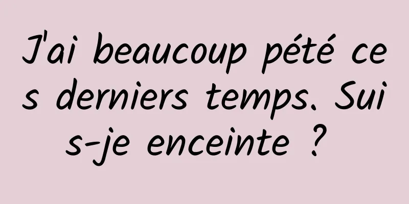 J'ai beaucoup pété ces derniers temps. Suis-je enceinte ? 