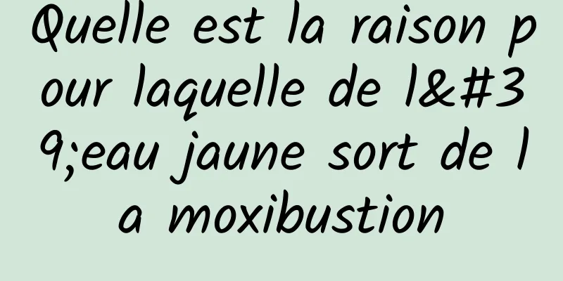 Quelle est la raison pour laquelle de l'eau jaune sort de la moxibustion