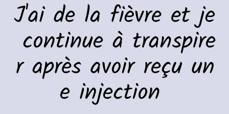 J'ai de la fièvre et je continue à transpirer après avoir reçu une injection 