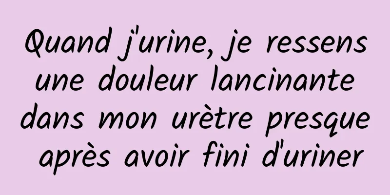 Quand j'urine, je ressens une douleur lancinante dans mon urètre presque après avoir fini d'uriner