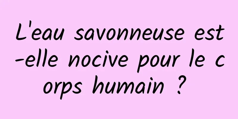 L'eau savonneuse est-elle nocive pour le corps humain ? 