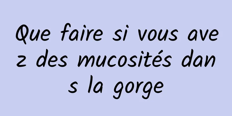 Que faire si vous avez des mucosités dans la gorge