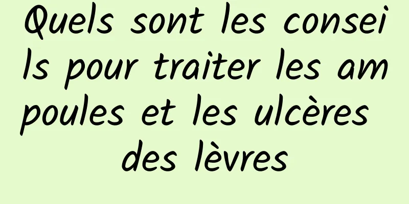 Quels sont les conseils pour traiter les ampoules et les ulcères des lèvres