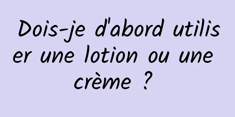 Dois-je d'abord utiliser une lotion ou une crème ? 