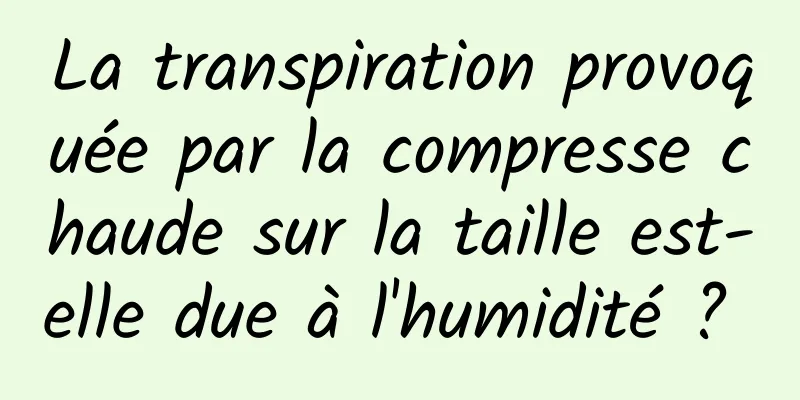 La transpiration provoquée par la compresse chaude sur la taille est-elle due à l'humidité ? 