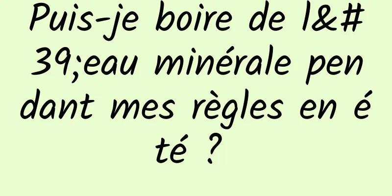 Puis-je boire de l'eau minérale pendant mes règles en été ? 