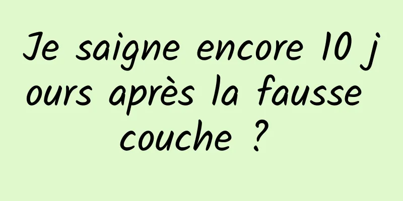 Je saigne encore 10 jours après la fausse couche ? 