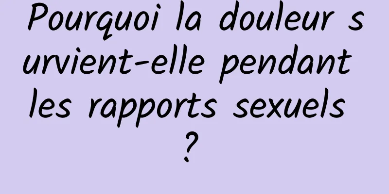 Pourquoi la douleur survient-elle pendant les rapports sexuels ? 