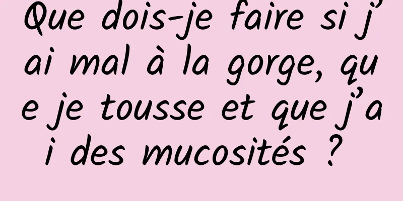 Que dois-je faire si j’ai mal à la gorge, que je tousse et que j’ai des mucosités ? 