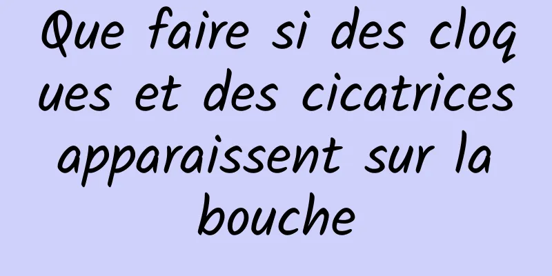 Que faire si des cloques et des cicatrices apparaissent sur la bouche