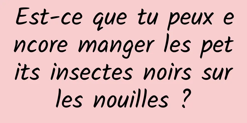 Est-ce que tu peux encore manger les petits insectes noirs sur les nouilles ? 