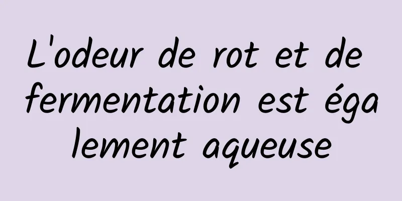 L'odeur de rot et de fermentation est également aqueuse