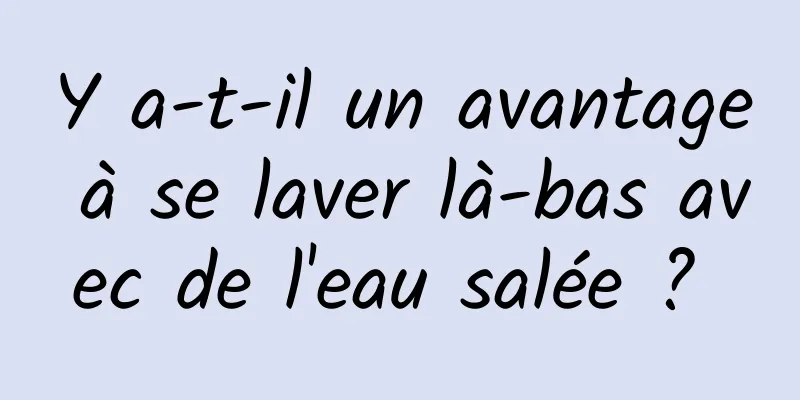 Y a-t-il un avantage à se laver là-bas avec de l'eau salée ? 