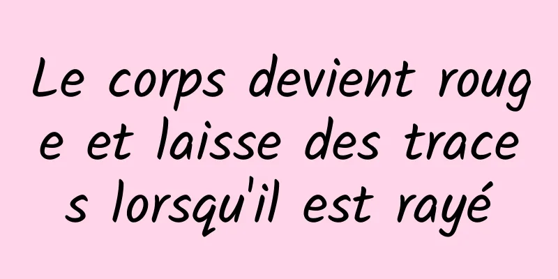 Le corps devient rouge et laisse des traces lorsqu'il est rayé