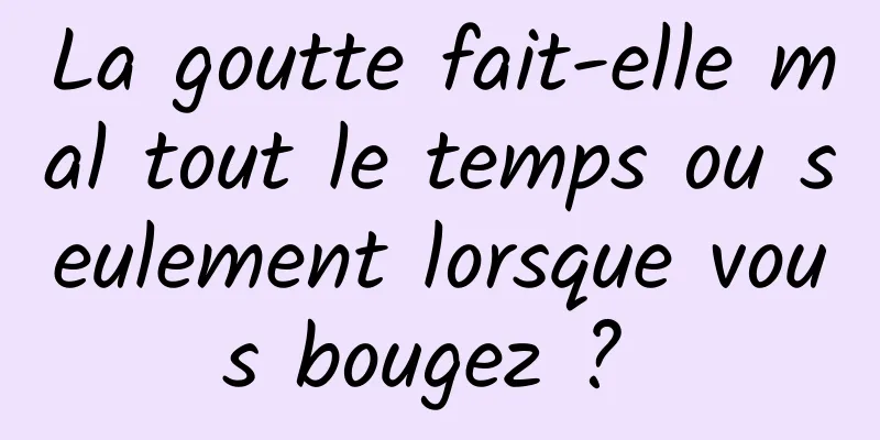 La goutte fait-elle mal tout le temps ou seulement lorsque vous bougez ? 