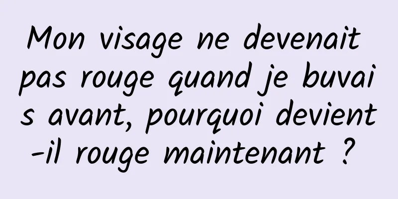 Mon visage ne devenait pas rouge quand je buvais avant, pourquoi devient-il rouge maintenant ? 