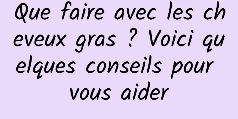 Que faire avec les cheveux gras ? Voici quelques conseils pour vous aider