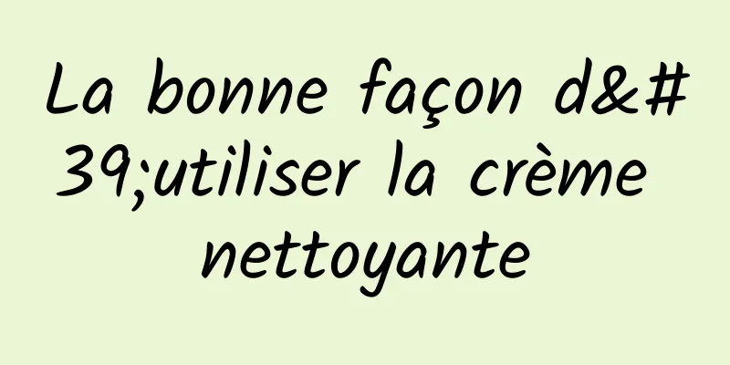 La bonne façon d'utiliser la crème nettoyante